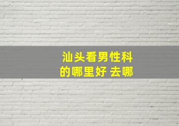 汕头看男性科的哪里好 去哪